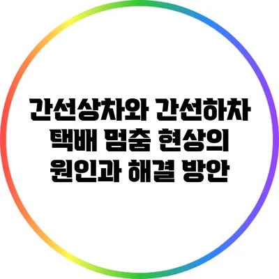 간선상차와 간선하차: 택배 멈춤 현상의 원인과 해결 방안