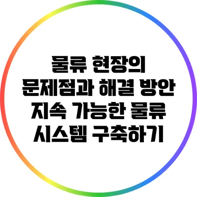 물류 현장의 문제점과 해결 방안: 지속 가능한 물류 시스템 구축하기