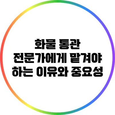 화물 통관 전문가에게 맡겨야 하는 이유와 중요성
