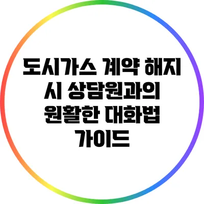 도시가스 계약 해지 시 상담원과의 원활한 대화법 가이드