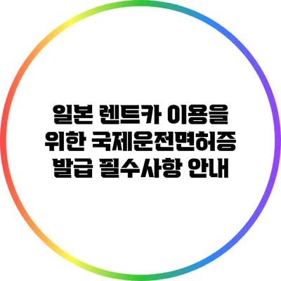 일본 렌트카 이용을 위한 국제운전면허증 발급 필수사항 안내